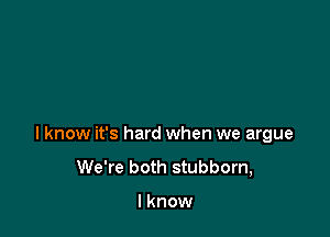 I know it's hard when we argue
We're both stubborn,

I know