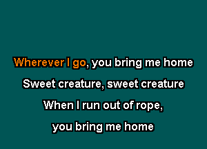 Wherever! go, you bring me home

Sweet creature, sweet creature

When I run out of rope,

you bring me home