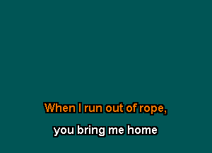 When I run out of rope,

you bring me home