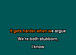 It gets harder when we argue
We're both stubborn,

I know