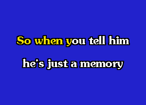 So when you tell him

he's just a memory