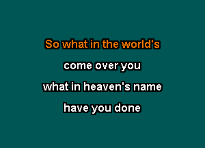 So what in the world's
come over you

what in heaven's name

have you done