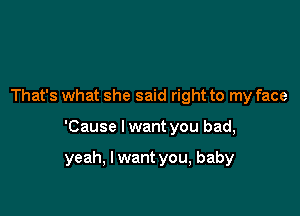 That's what she said right to my face

'Cause I want you bad,

yeah, I want you, baby