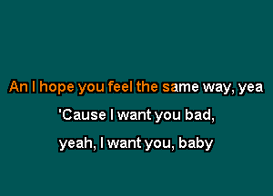 An I hope you feel the same way, yea

'Cause I want you bad,

yeah, I want you, baby