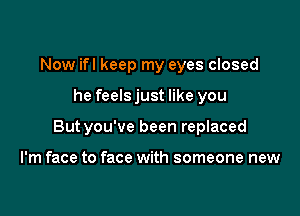 Now ifl keep my eyes closed

he feelsjust like you

Butyou've been replaced

I'm face to face with someone new