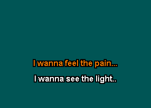 I wanna feel the pain...

lwanna see the light.