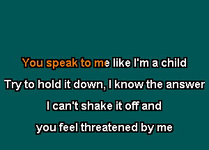 You speak to me like I'm a child
Try to hold it down, I know the answer

lcan't shake it off and

you feel threatened by me