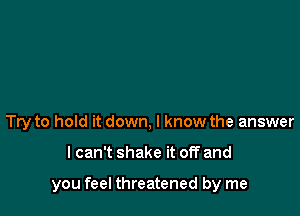 Try to hold it down, I know the answer

lcan't shake it off and

you feel threatened by me