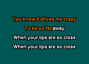 You know it drives me crazy

To be so far away
When your lips are so close

When your lips are so close