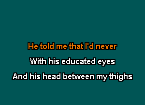 He told me that I'd never

With his educated eyes
And his head between my thighs