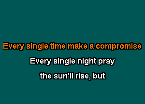 Every single time make a compromise

Every single night pray

the sun'll rise, but