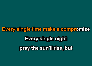 Every single time make a compromise

Every single night

pray the sun'll rise, but