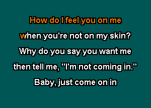 How do I feel you on me

when you're not on my skin?

Why do you say you want me
then tell me, I'm not coming in.

Baby, just come on in