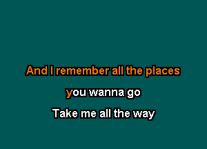 And I remember all the places

you wanna go

Take me all the way