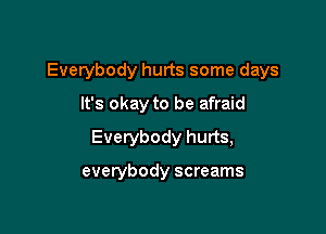 Everybody hurts some days

It's okay to be afraid
Everybody hurts,

everybody screams