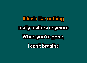 It feels like nothing

really matters anymore
When you're gone,

I can't breathe