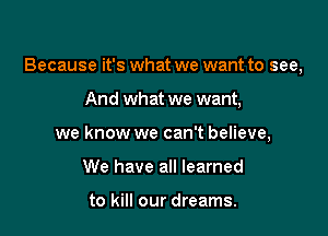 Because it's what we want to see,

And what we want,
we know we can't believe,
We have all learned

to kill our dreams.