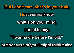 But I don't care what's in your hair,
ljust wanna know
what's on your mind,
I used to say,
I wanna die before I'm old,

but because of you I might think twice