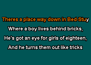 Theres a place way down in Bed-Stuy
Where a boy lives behind bricks,
He's got an eye for girls of eighteen,

And he turns them out like tricks