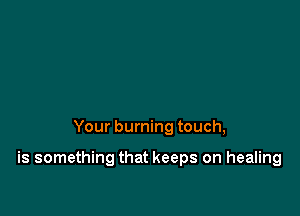 Your burning touch,

is something that keeps on healing