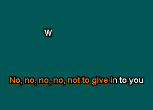 No, no, no, no. not to give in to you