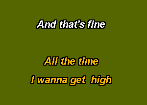 And that's fine

Al! the time

I wanna get high