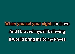 When you set your sights to leave

And I braced myself believing

It would bring me to my knees