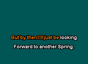 But by then I'll just be looking

FonNard to another Spring.