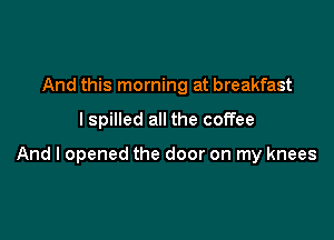 And this morning at breakfast

I spilled all the coffee

And I opened the door on my knees