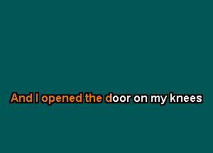 And I opened the door on my knees