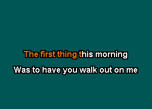 The first thing this morning

Was to have you walk out on me