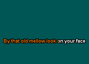 By that old mellow look on your face