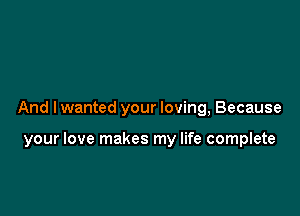 And I wanted your loving, Because

your love makes my life complete