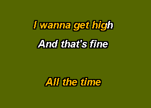 I wanna get high

And that's fine

Al! the time