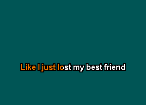 Like ljust lost my best friend