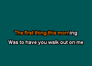 The first thing this morning

Was to have you walk out on me