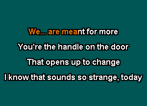 We... are meant for more
You're the handle on the door
That opens up to change

I know that sounds so strange, today