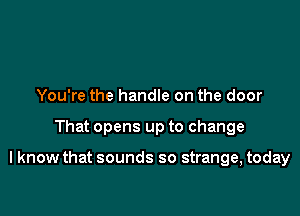 You're the handle on the door

That opens up to change

I know that sounds so strange, today