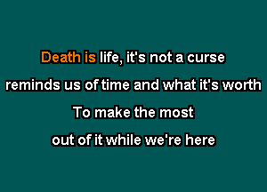 Death is life, it's not a curse

reminds us oftime and what it's worth
To make the most

out of it while we're here