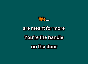 We...

are meant for more

You're the handle

on the door