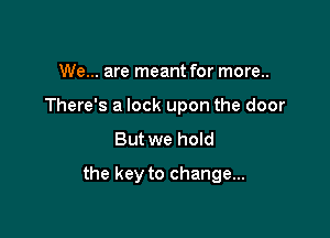 We... are meant for more..
There's a lock upon the door
But we hoId

the key to change...