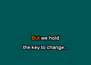 But we hoId

the key to change...