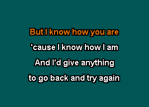 But I know how you are
'cause I know howl am

And I'd give anything

to go back and try again