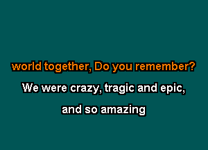 world together, Do you remember?

We were crazy, tragic and epic,

and so amazing