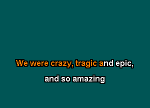We were crazy, tragic and epic,

and so amazing