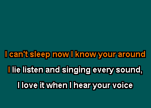 I can't sleep now I know your around

llie listen and singing every sound,

llove it when I hear your voice