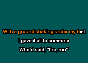 With a ground shaking under my feet

lgave it all to someone

Who'd said, fire, run