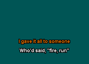 lgave it all to someone

Who'd said, fire, run