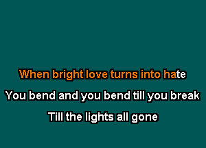 When bright love turns into hate

You bend and you bend till you break

Till the lights all gone