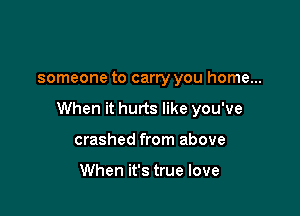 someone to carry you home...

When it hurts like you've

crashed from above

When it's true love